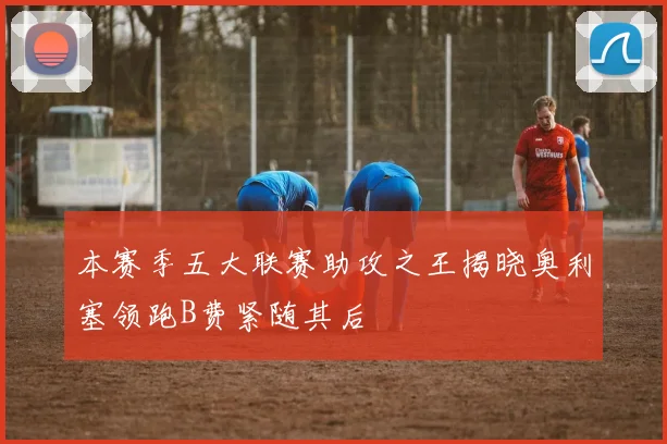 本赛季五大联赛助攻之王揭晓奥利塞领跑B费紧随其后