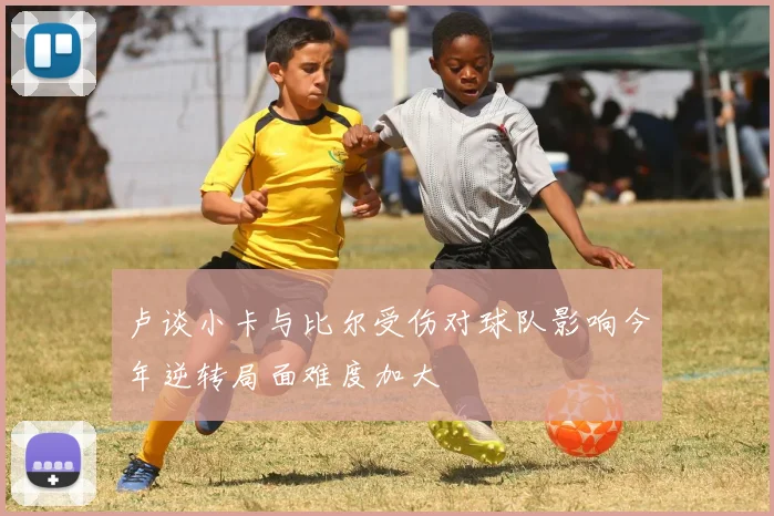 卢谈小卡与比尔受伤对球队影响今年逆转局面难度加大