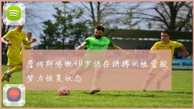 詹姆斯感慨40岁仍在拼搏训练营般努力恢复状态