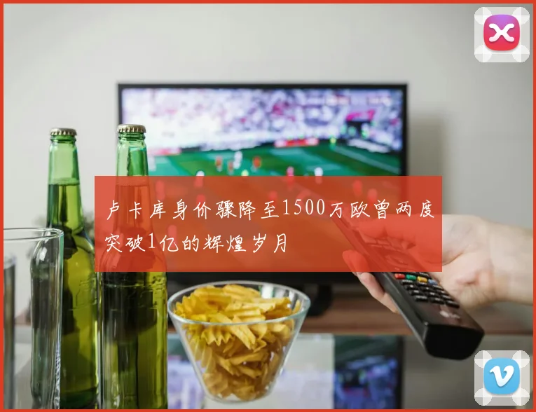 卢卡库身价骤降至1500万欧曾两度突破1亿的辉煌岁月