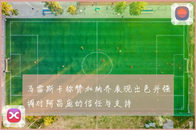 马雷斯卡称赞加纳乔表现出色并强调对阿昌庞的信任与支持