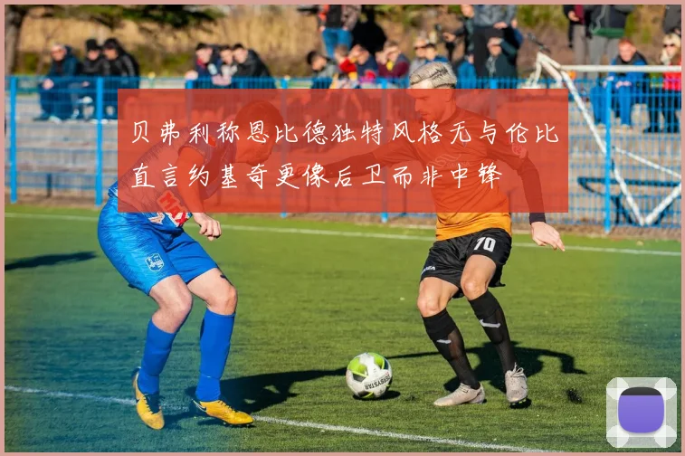 贝弗利称恩比德独特风格无与伦比直言约基奇更像后卫而非中锋