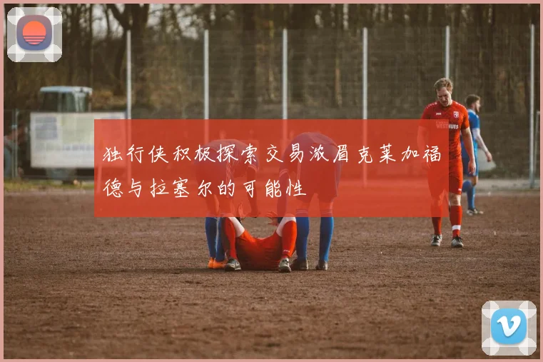独行侠积极探索交易浓眉克莱加福德与拉塞尔的可能性