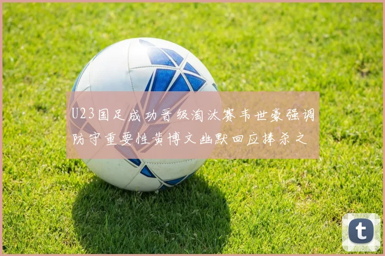 U23国足成功晋级淘汰赛韦世豪强调防守重要性黄博文幽默回应捧杀之说