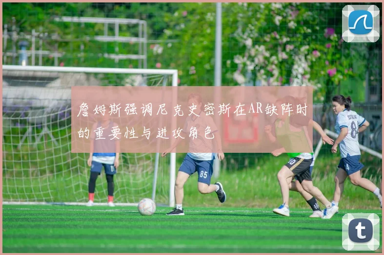 詹姆斯强调尼克史密斯在AR缺阵时的重要性与进攻角色